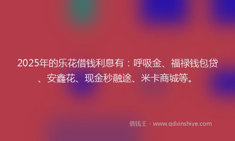 2025年的乐花借钱利息有：呼吸金、福禄钱包贷、安鑫花、现金秒融途、米卡商城等。