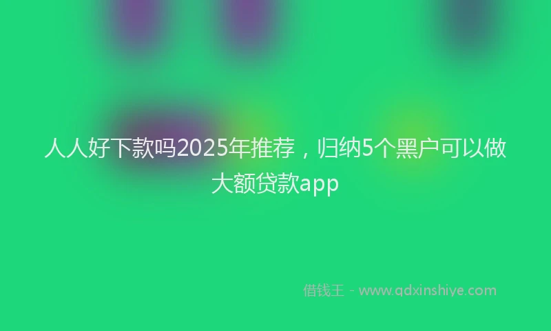 人人好下款吗2025年推荐，归纳5个黑户可以做大额贷款app