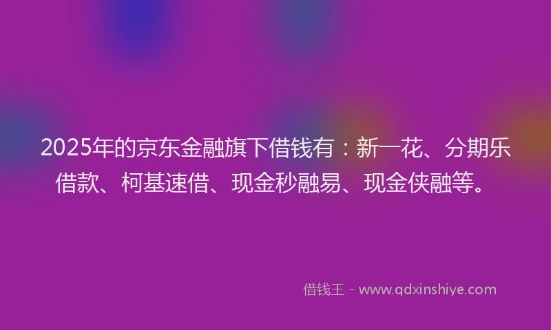 2025年的京东金融旗下借钱有：新一花、分期乐借款、柯基速借、现金秒融易、现金侠融等。