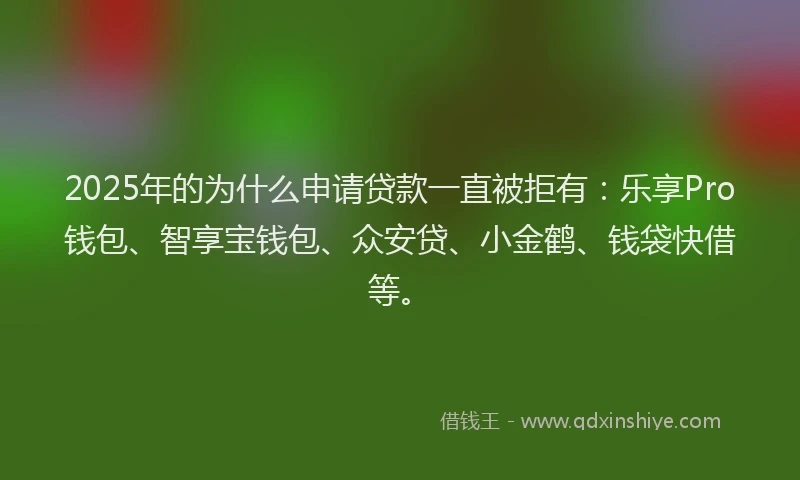 2025年的为什么申请贷款一直被拒有：乐享Pro钱包、智享宝钱包、众安贷、小金鹤、钱袋快借等。