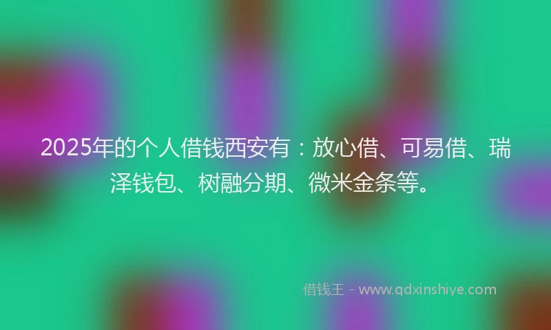2025年的个人借钱西安有：放心借、可易借、瑞泽钱包、树融分期、微米金条等。