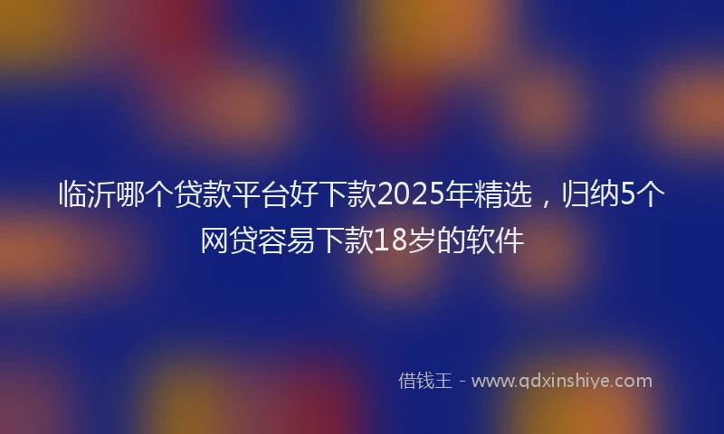 临沂哪个贷款平台好下款2025年精选，归纳5个网贷容易下款18岁的软件