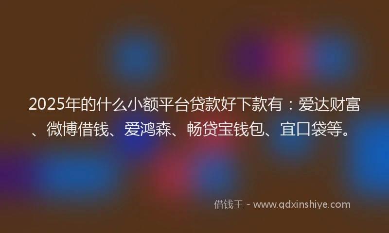 2025年的什么小额平台贷款好下款有：爱达财富、微博借钱、爱鸿森、畅贷宝钱包、宜口袋等。