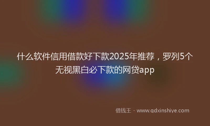 什么软件信用借款好下款2025年推荐，罗列5个无视黑白必下款的网贷app