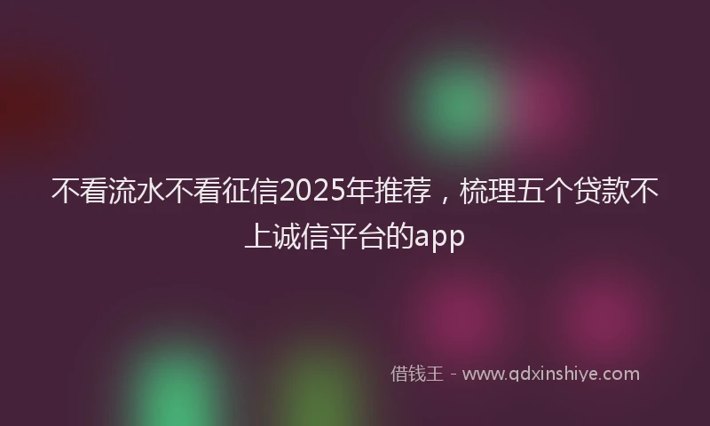 不看流水不看征信2025年推荐，梳理五个贷款不上诚信平台的app