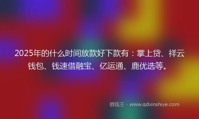 2025年的什么时间放款好下款有：掌上贷、祥云钱包、钱速借融宝、亿运通、鹿优选等。