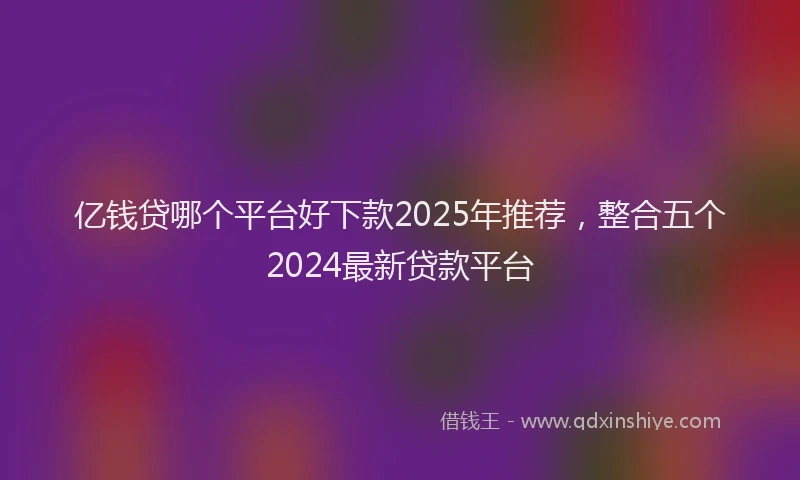 亿钱贷哪个平台好下款2025年推荐，整合五个2024最新贷款平台