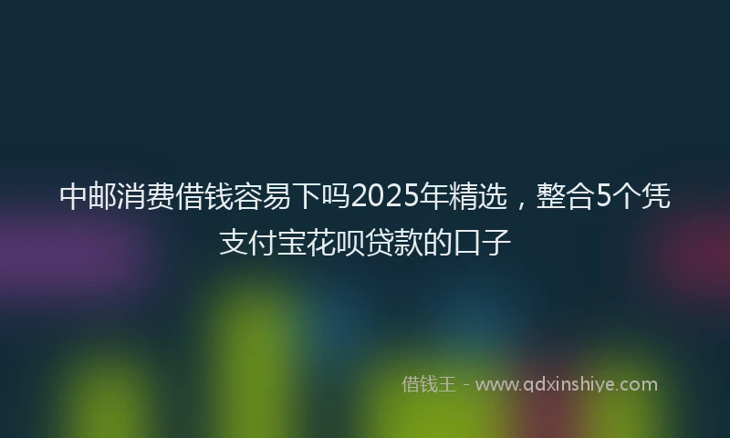 中邮消费借钱容易下吗2025年精选，整合5个凭支付宝花呗贷款的口子