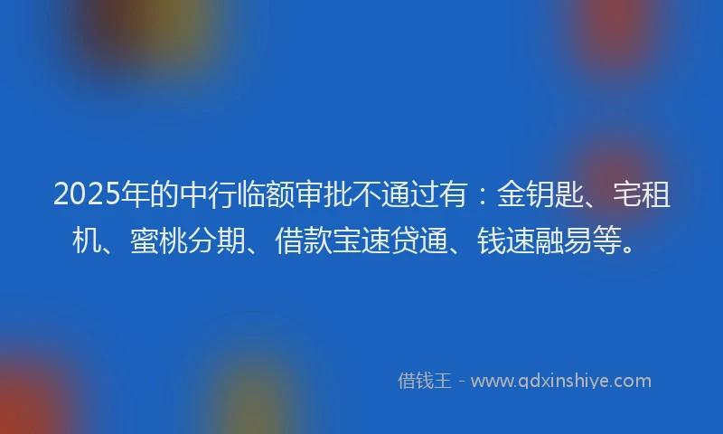 2025年的中行临额审批不通过有：金钥匙、宅租机、蜜桃分期、借款宝速贷通、钱速融易等。