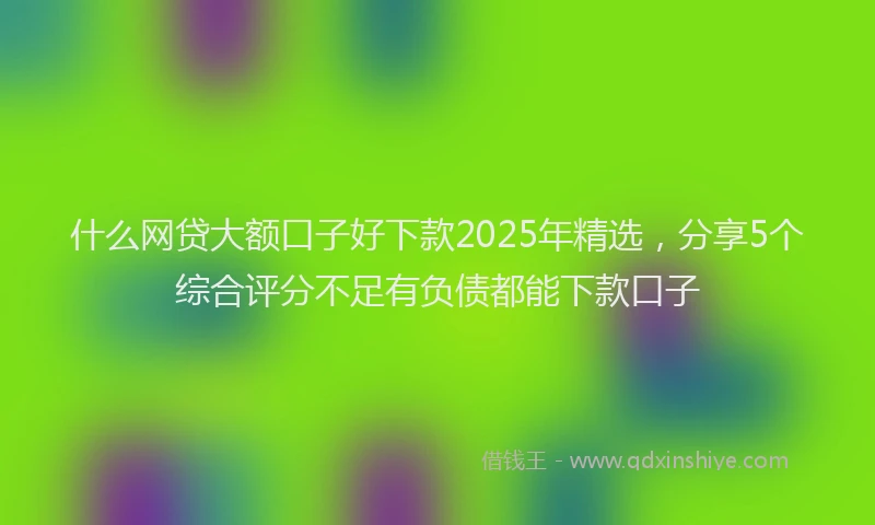 什么网贷大额口子好下款2025年精选，分享5个综合评分不足有负债都能下款口子