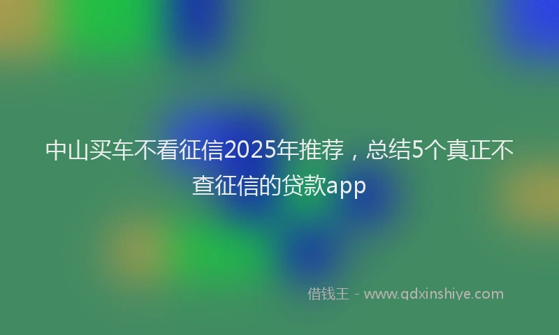 中山买车不看征信2025年推荐，总结5个真正不查征信的贷款app