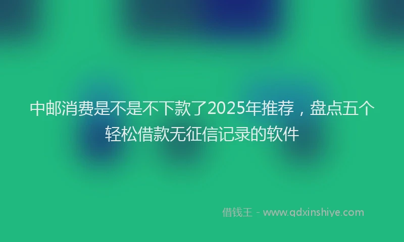中邮消费是不是不下款了2025年推荐，盘点五个轻松借款无征信记录的软件