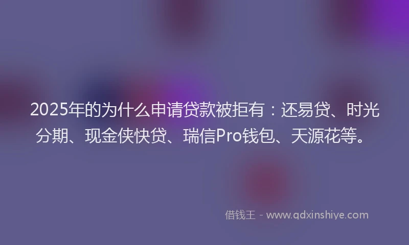 2025年的为什么申请贷款被拒有：还易贷、时光分期、现金侠快贷、瑞信Pro钱包、天源花等。