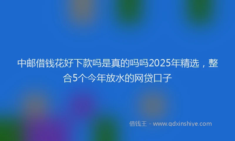 中邮借钱花好下款吗是真的吗吗2025年精选，整合5个今年放水的网贷口子