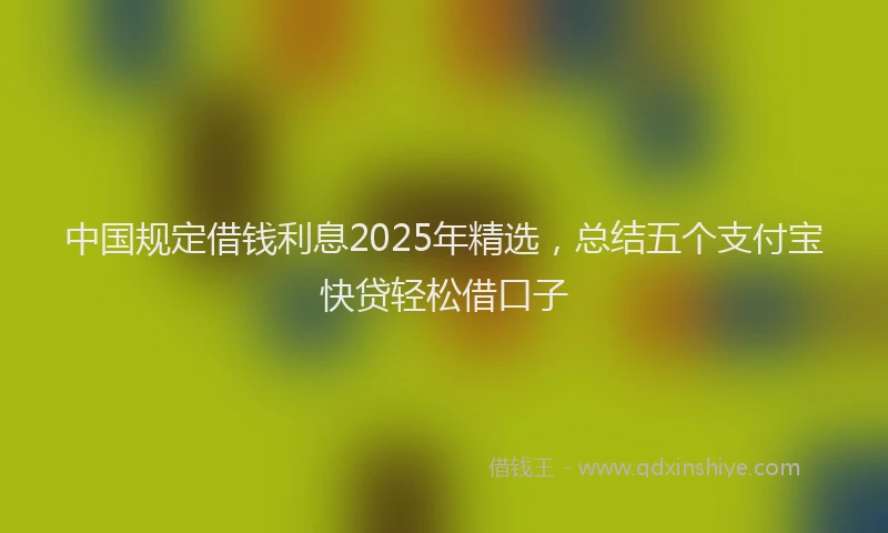 中国规定借钱利息2025年精选，总结五个支付宝快贷轻松借口子