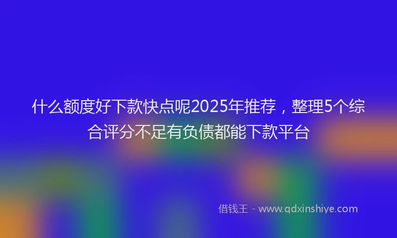 什么额度好下款快点呢2025年推荐，整理5个综合评分不足有负债都能下款平台