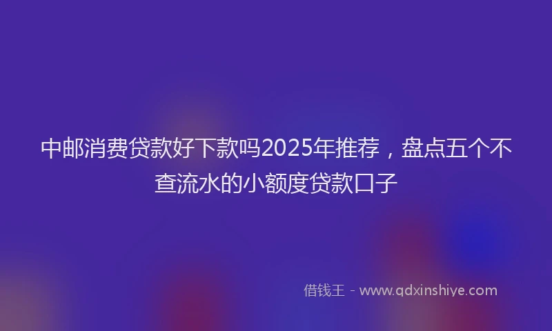 中邮消费贷款好下款吗2025年推荐，盘点五个不查流水的小额度贷款口子