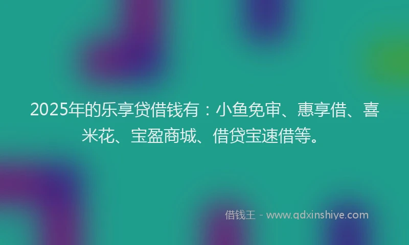 2025年的乐享贷借钱有：小鱼免审、惠享借、喜米花、宝盈商城、借贷宝速借等。