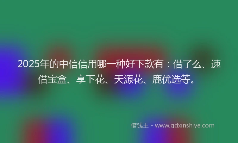 2025年的中信信用哪一种好下款有：借了么、速借宝盒、享下花、天源花、鹿优选等。
