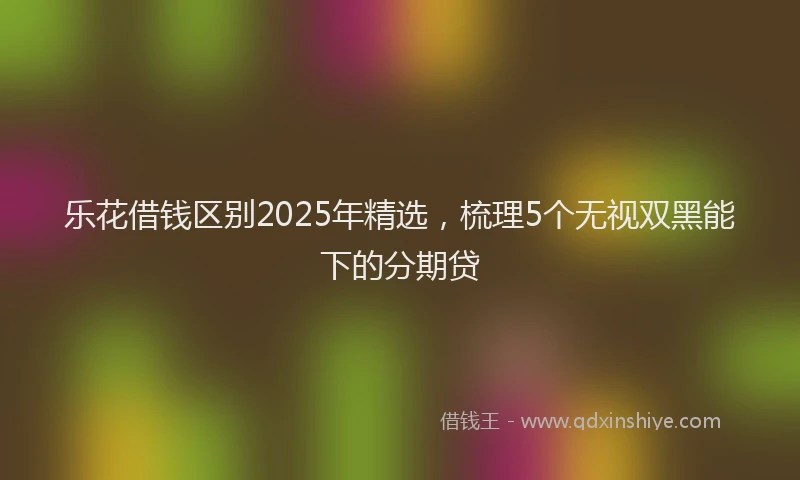 乐花借钱区别2025年精选，梳理5个无视双黑能下的分期贷