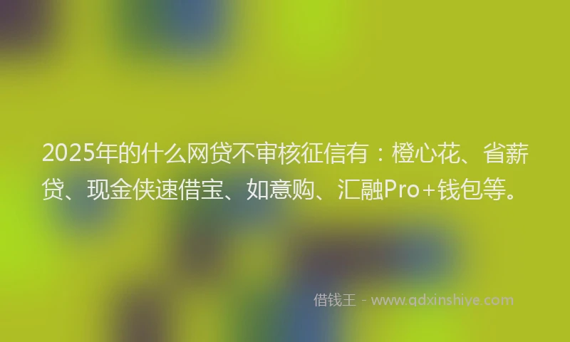 2025年的什么网贷不审核征信有：橙心花、省薪贷、现金侠速借宝、如意购、汇融Pro+钱包等。