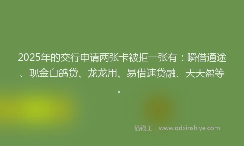 2025年的交行申请两张卡被拒一张有：瞬借通途、现金白鸽贷、龙龙用、易借速贷融、天天盈等。