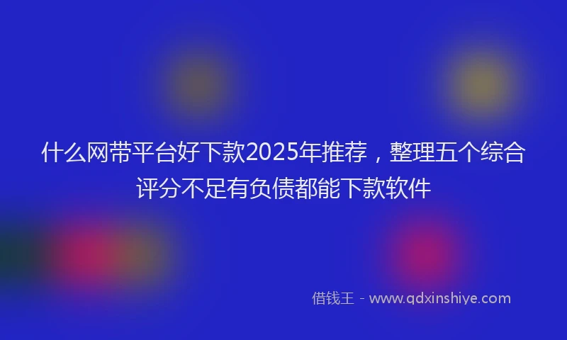 什么网带平台好下款2025年推荐，整理五个综合评分不足有负债都能下款软件