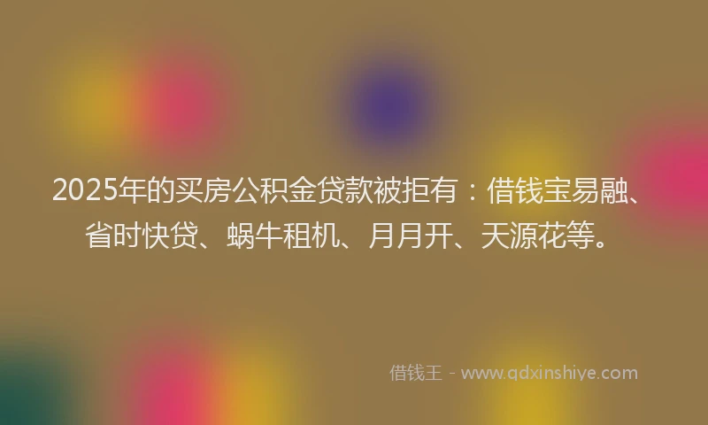 2025年的买房公积金贷款被拒有：借钱宝易融、省时快贷、蜗牛租机、月月开、天源花等。