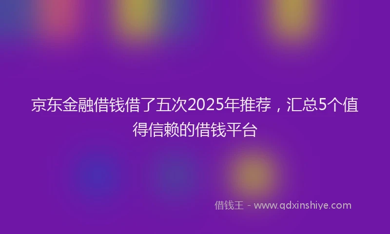 京东金融借钱借了五次2025年推荐，汇总5个值得信赖的借钱平台