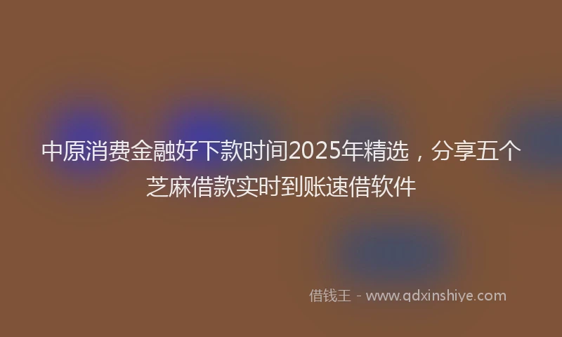 中原消费金融好下款时间2025年精选，分享五个芝麻借款实时到账速借软件