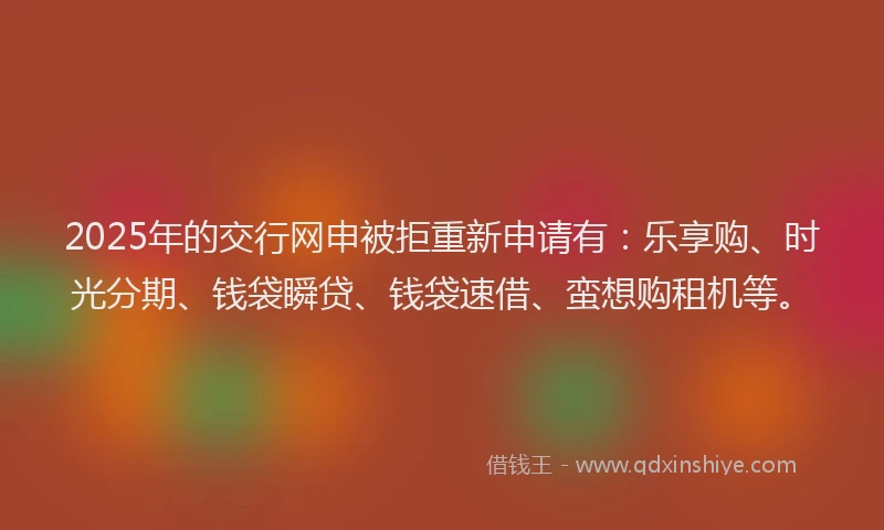 2025年的交行网申被拒重新申请有：乐享购、时光分期、钱袋瞬贷、钱袋速借、蛮想购租机等。