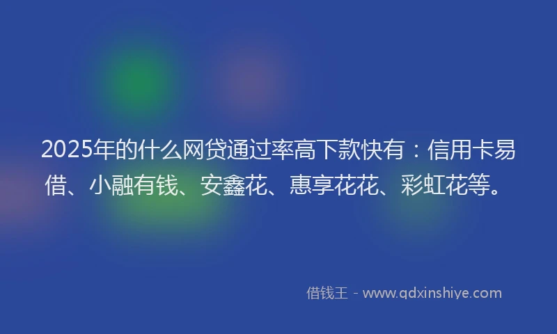 2025年的什么网贷通过率高下款快有：信用卡易借、小融有钱、安鑫花、惠享花花、彩虹花等。
