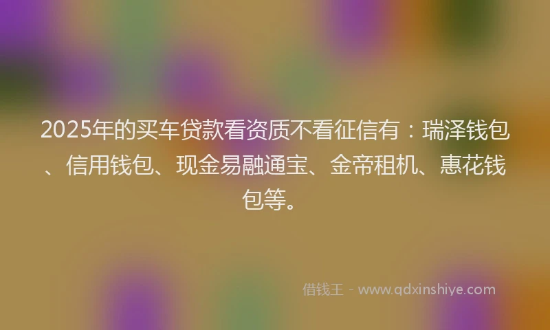 2025年的买车贷款看资质不看征信有：瑞泽钱包、信用钱包、现金易融通宝、金帝租机、惠花钱包等。