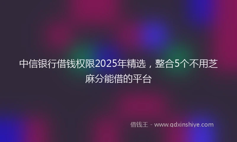 中信银行借钱权限2025年精选，整合5个不用芝麻分能借的平台