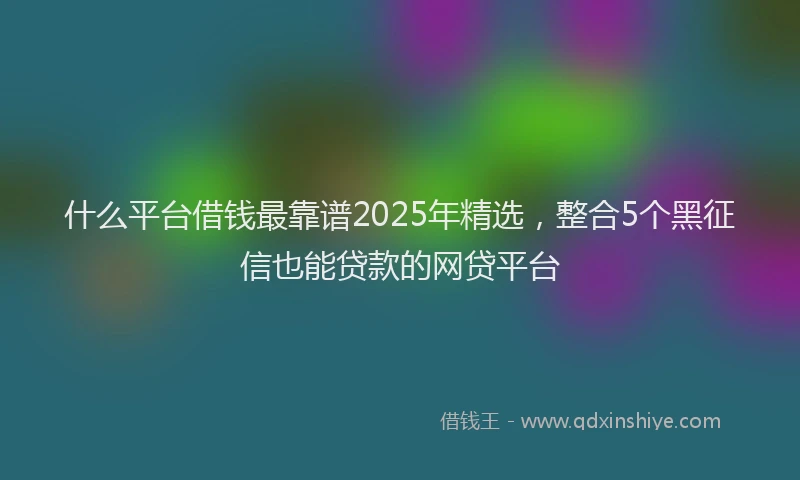 什么平台借钱最靠谱2025年精选，整合5个黑征信也能贷款的网贷平台