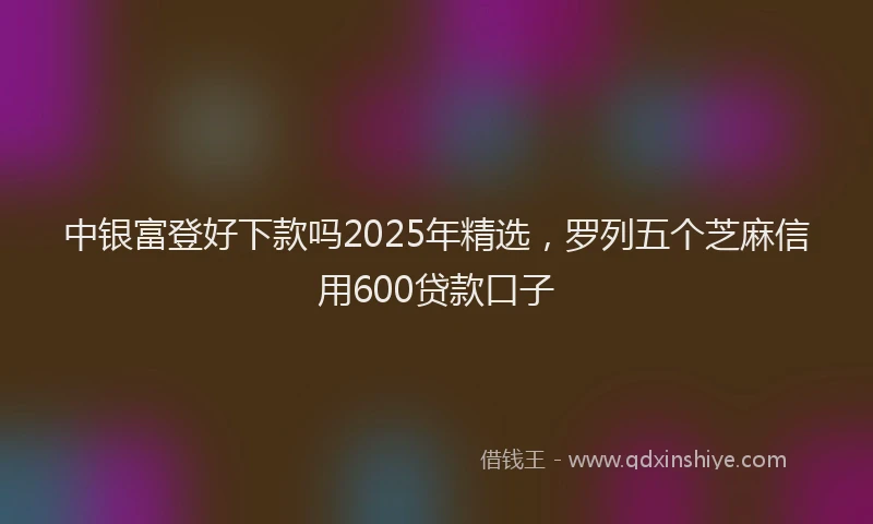 中银富登好下款吗2025年精选，罗列五个芝麻信用600贷款口子