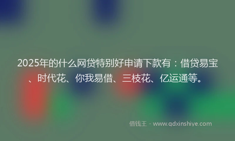 2025年的什么网贷特别好申请下款有：借贷易宝、时代花、你我易借、三枝花、亿运通等。
