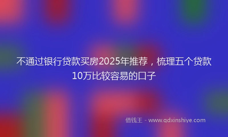 不通过银行贷款买房2025年推荐，梳理五个贷款10万比较容易的口子