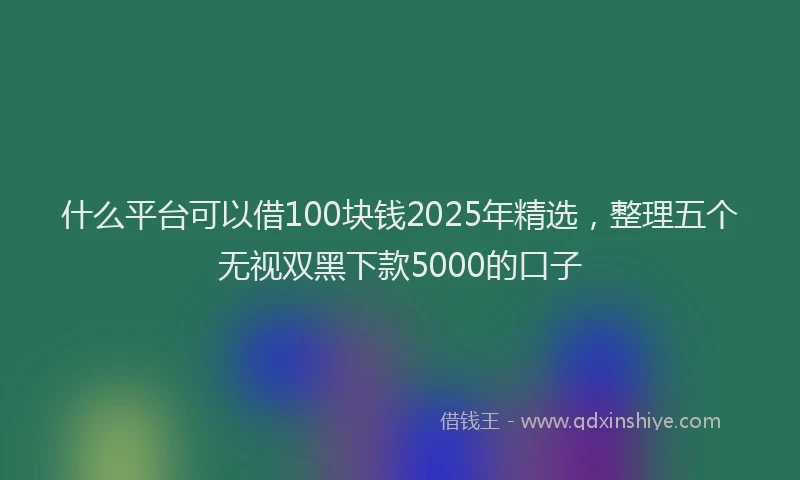 什么平台可以借100块钱2025年精选，整理五个无视双黑下款5000的口子