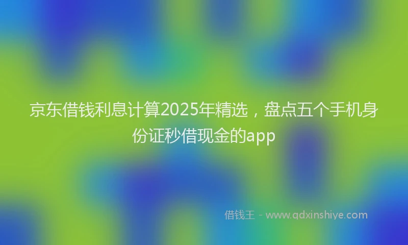 京东借钱利息计算2025年精选，盘点五个手机身份证秒借现金的app