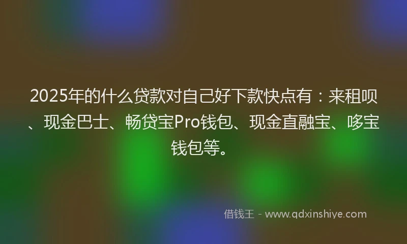 2025年的什么贷款对自己好下款快点有：来租呗、现金巴士、畅贷宝Pro钱包、现金直融宝、哆宝钱包等。