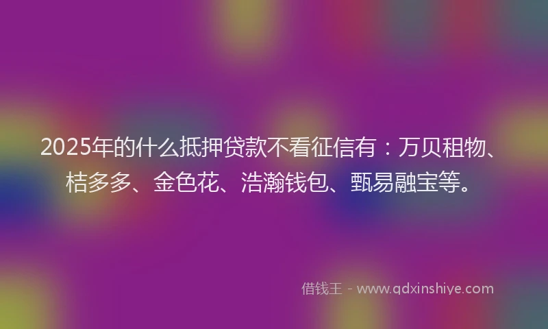 2025年的什么抵押贷款不看征信有：万贝租物、桔多多、金色花、浩瀚钱包、甄易融宝等。