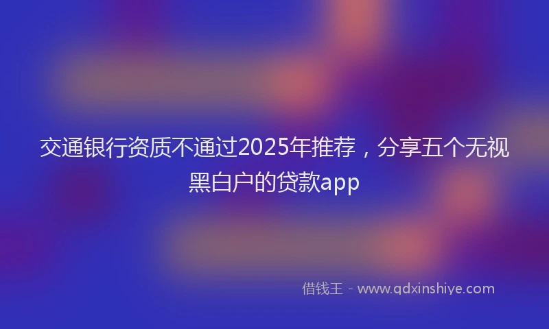 交通银行资质不通过2025年推荐，分享五个无视黑白户的贷款app