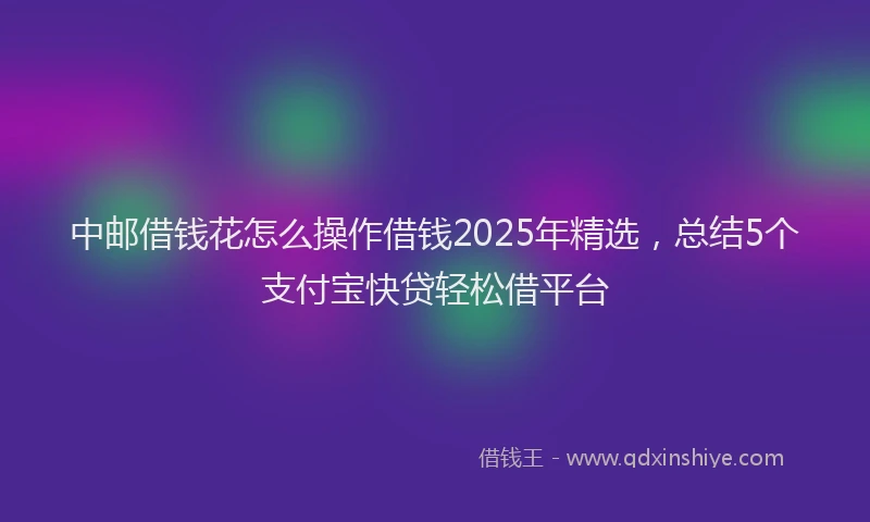 中邮借钱花怎么操作借钱2025年精选，总结5个支付宝快贷轻松借平台