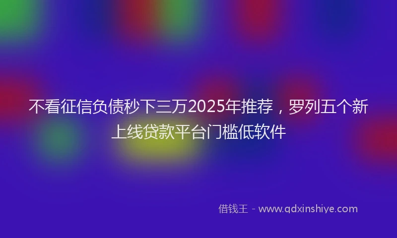 不看征信负债秒下三万2025年推荐，罗列五个新上线贷款平台门槛低软件