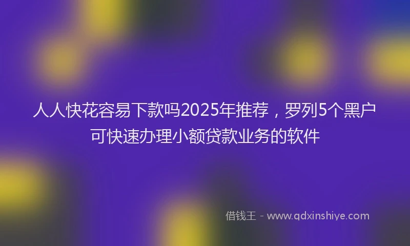 人人快花容易下款吗2025年推荐，罗列5个黑户可快速办理小额贷款业务的软件