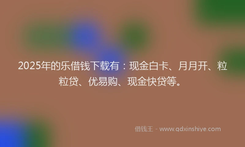 2025年的乐借钱下载有：现金白卡、月月开、粒粒贷、优易购、现金快贷等。