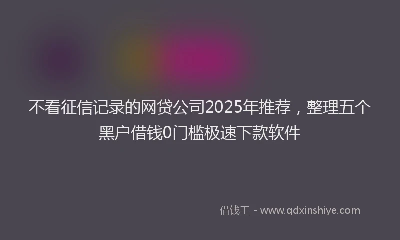 不看征信记录的网贷公司2025年推荐，整理五个黑户借钱0门槛极速下款软件