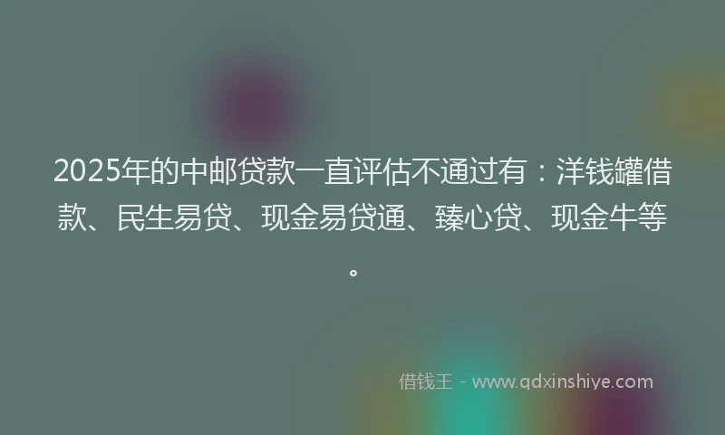 2025年的中邮贷款一直评估不通过有：洋钱罐借款、民生易贷、现金易贷通、臻心贷、现金牛等。