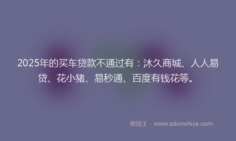 2025年的买车贷款不通过有：沐久商城、人人易贷、花小猪、易秒通、百度有钱花等。